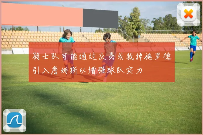 骑士队可能通过交易或裁掉施罗德引入詹姆斯以增强球队实力
