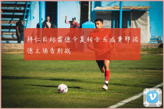拜仁目标雷德今夏转会或成费耶诺德主场告别战