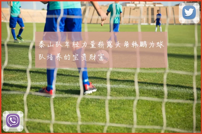泰山队年轻力量崭露头角韩鹏为球队培养的宝贵财富