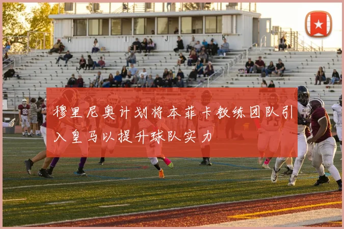 穆里尼奥计划将本菲卡教练团队引入皇马以提升球队实力