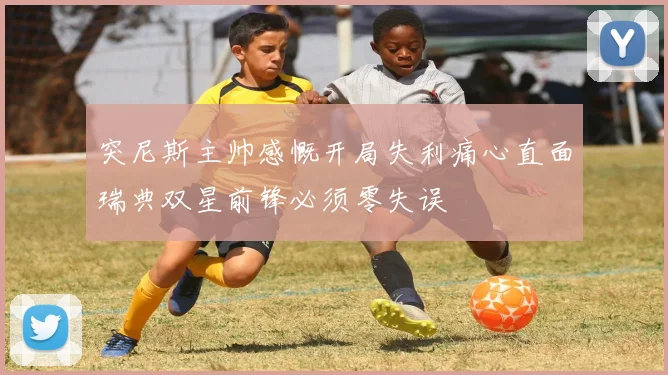 突尼斯主帅感慨开局失利痛心直面瑞典双星前锋必须零失误