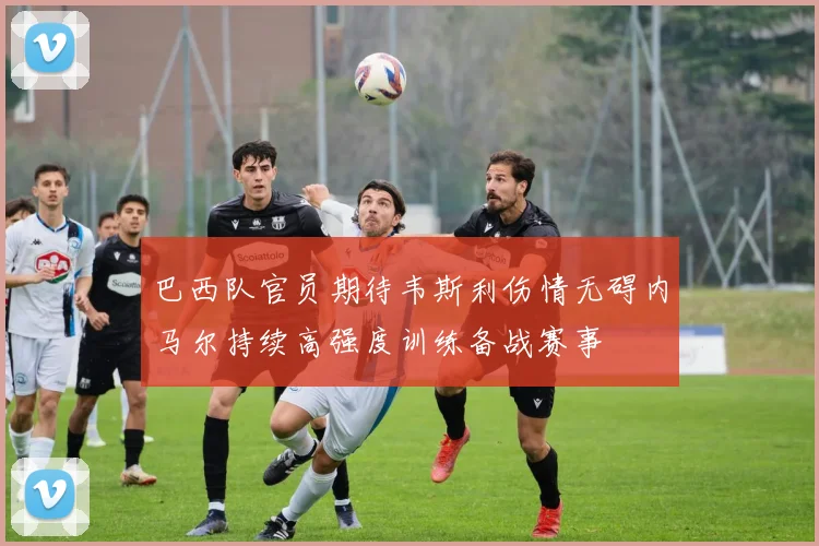 巴西队官员期待韦斯利伤情无碍内马尔持续高强度训练备战赛事