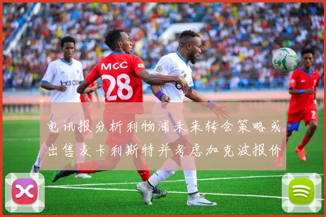 电讯报分析利物浦未来转会策略或出售麦卡利斯特并考虑加克波报价