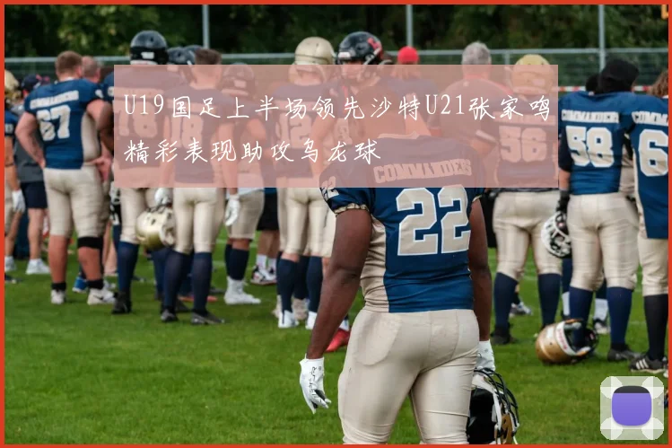 U19国足上半场领先沙特U21张家鸣精彩表现助攻乌龙球