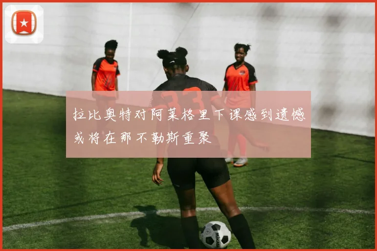 拉比奥特对阿莱格里下课感到遗憾或将在那不勒斯重聚