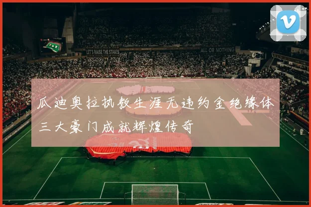 瓜迪奥拉执教生涯无违约金绝缘体三大豪门成就辉煌传奇