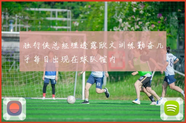 独行侠总经理透露欧文训练勤奋几乎每日出现在球队馆内