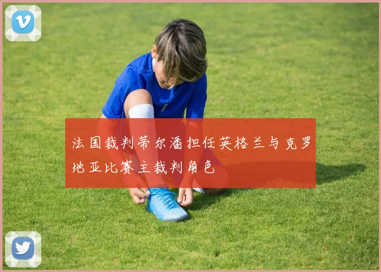 法国裁判蒂尔潘担任英格兰与克罗地亚比赛主裁判角色