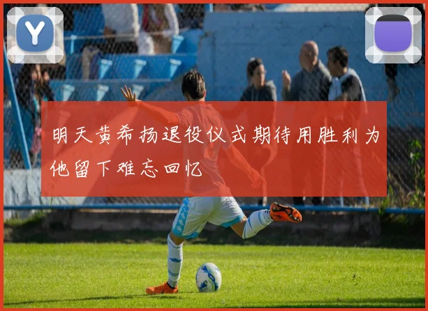 明天黄希扬退役仪式期待用胜利为他留下难忘回忆
