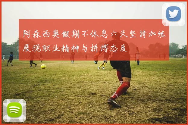 阿森西奥假期不休息六天坚持加练展现职业精神与拼搏态度